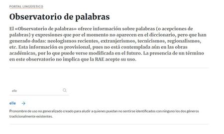 La Real Academia Española anunció, a través de su Observatorio de palabras, que analiza incorporar a su diccionario el pronombre elle, al que definió como un recurso creado y promovido en determinados ámbitos para aludir a quienes puedan no sentirse identificados con ninguno los dos géneros tradicionalmente existentes. La Real Academia Española anunció, a través de su Observatorio de palabras, que analiza incorporar a su diccionario el pronombre elle, al que definió como un recurso creado y promovido en determinados ámbitos para aludir a quienes puedan no sentirse identificados con ninguno los dos géneros tradicionalmente existentes.